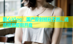 糖心Vlog：国产原创精彩不断，诱惑视觉即刻开启