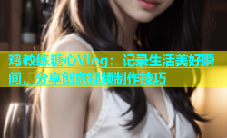 鸡教练糖心Vlog：记录生活美好瞬间，分享创意视频制作技巧