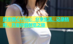 探索糖心Vlog：分享生活，记录精彩，开启你的创意之旅