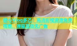 糖心Vlog多乙：高清影视资源免费观看，弹幕互动无广告