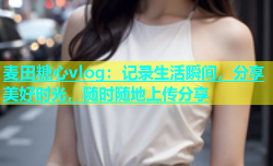 麦田糖心vlog：记录生活瞬间，分享美好时光，随时随地上传分享