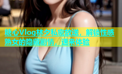 糖心Vlog林夕私密放送，解锁性感熟女的隐藏剧情，速来体验