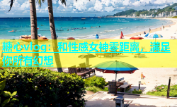 糖心vlog：和性感女神零距离，满足你所有幻想