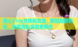 糖心Vlog兑换码放送：解锁最新精彩，零距离私享甜蜜瞬间