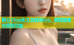 糖心Vlog永久兑换码ios，解锁独家内容和功能