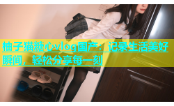 柚子猫糖心vlog国产：记录生活美好瞬间，轻松分享每一刻