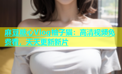 麻豆糖心Vlog柚子猫：高清视频免费看，天天更新新片