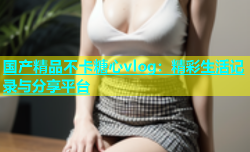 国产精品不卡糖心vlog：精彩生活记录与分享平台