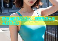 麻豆福利糖心Vlog：甜蜜生活记录与分享平台