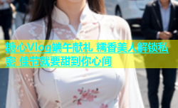 糖心Vlog端午献礼 糯香美人解锁私密 佳节就要甜到你心间