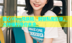 糖心Vlog兑换码：解锁私密影像，火辣福利等你来拿