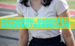 糖心vlog资源网站：精选视频分享平台，随时随地观看和下载你喜欢的vlog内容