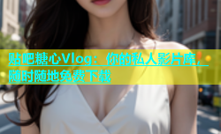 贴吧糖心Vlog：你的私人影片库，随时随地免费下载