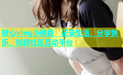 糖心vlog小糖豆：记录生活，分享快乐，视频社区互动平台