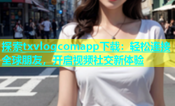 探索txvlogcomapp下载：轻松连接全球朋友，开启视频社交新体验
