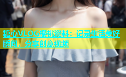 糖心VLOG樱桃资料：记录生活美好瞬间，分享创意视频