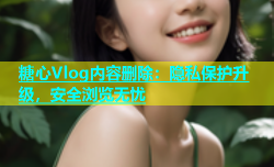 糖心Vlog内容删除：隐私保护升级，安全浏览无忧