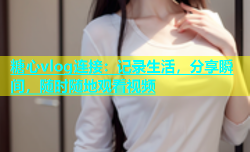 糖心vlog连接：记录生活，分享瞬间，随时随地观看视频