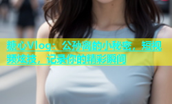 糖心Vlog：公孙离的小秘密，短视频炫技，记录你的精彩瞬间