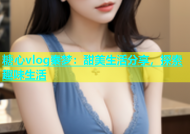 糖心vlog秦梦：甜美生活分享，探索趣味生活