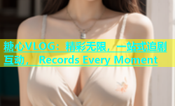 糖心VLOG：精彩无限，一站式追剧互动， Records Every Moment