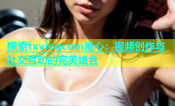 探索txvlogcom糖心：视频创作与社交互动的完美结合