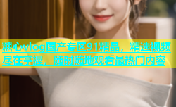糖心vlog国产专区91精品，精选视频尽在掌握，随时随地观看最热门内容