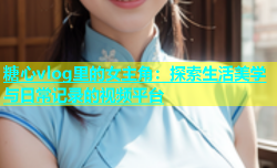 糖心vlog里的女主角：探索生活美学与日常记录的视频平台