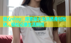 糖心vlog：探索最火女演员身材秘诀，轻松记录生活瞬间