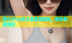 糖心Vlog永久会员兑换码，畅享专属特权