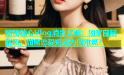 揭秘糖心Vlog消失之谜：独家自制剧场，甜蜜恋爱短剧为何难觅？
