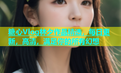 糖心Vlog林夕作品精选，每日更新，高清，满足你的所有幻想