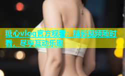 糖心vlog官方观看：精彩视频随时看，尽享互动乐趣