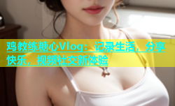 鸡教练糖心Vlog：记录生活，分享快乐，视频社交新体验