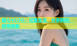 糖心VLOG：记录生活，分享瞬间，展现自我
