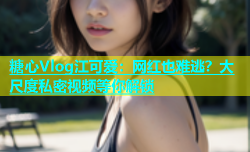 糖心Vlog江可爱：网红也难逃？大尺度私密视频等你解锁