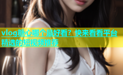 vlog糖心哪个最好看？快来看看平台精选的短视频推荐