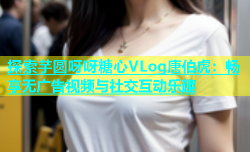 探索芋圆呀呀糖心VLog唐伯虎：畅享无广告视频与社交互动乐趣