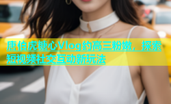 唐伯虎糖心Vlog约高三粉嫩，探索短视频社交互动新玩法