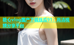 糖心vlog国产下载丝瓜91：高清视频分享平台