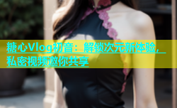糖心Vlog初音：解锁次元新体验，私密视频邀你共享
