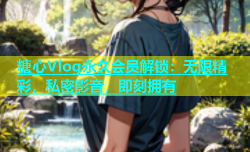 糖心Vlog永久会员解锁：无限精彩，私密影音，即刻拥有