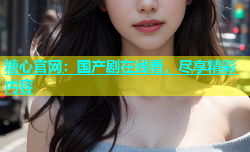 糖心官网：国产剧在线看，尽享精彩内容