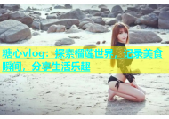糖心vlog：探索榴莲世界，记录美食瞬间，分享生活乐趣