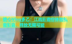 糖心Vlog多乙：江疏影邀你体验私密影音，释放无限可能