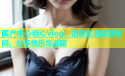 国产中心糖心vlog：记录生活美好瞬间，分享快乐与温暖
