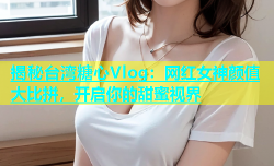 揭秘台湾糖心Vlog：网红女神颜值大比拼，开启你的甜蜜视界