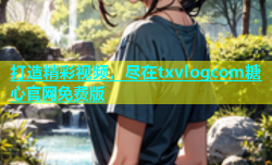 打造精彩视频，尽在txvlogcom糖心官网免费版