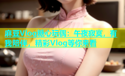 麻豆Vlog糖心玩偶：午夜寂寞，有我陪伴，精彩Vlog等你来看