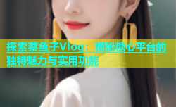 探索蔡鱼子Vlog：揭秘糖心平台的独特魅力与实用功能